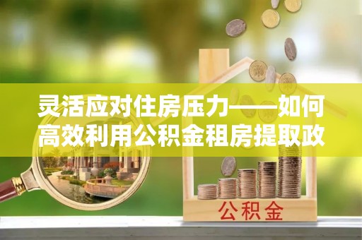临西灵活应对住房压力——如何高效利用公积金租房提取政策