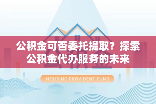 调兵山公积金可否委托提取？探索公积金代办服务的未来